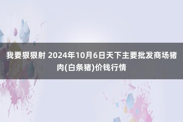 我要狠狠射 2024年10月6日天下主要批发商场猪肉(白条猪)价钱行情