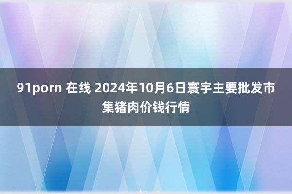 91porn 在线 2024年10月6日寰宇主要批发市集猪肉价钱行情