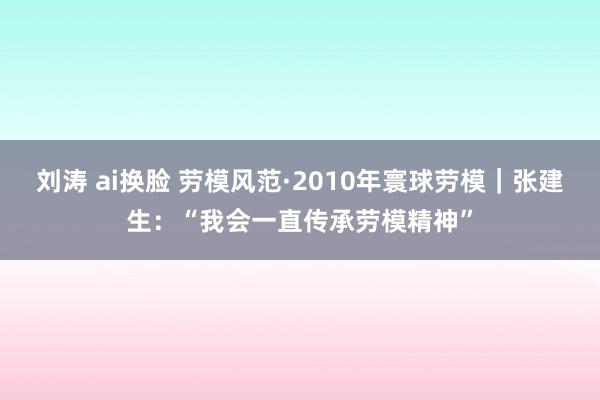 刘涛 ai换脸 劳模风范·2010年寰球劳模｜张建生：“我会一直传承劳模精神”