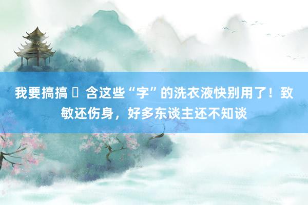 我要搞搞 ​含这些“字”的洗衣液快别用了！致敏还伤身，好多东谈主还不知谈