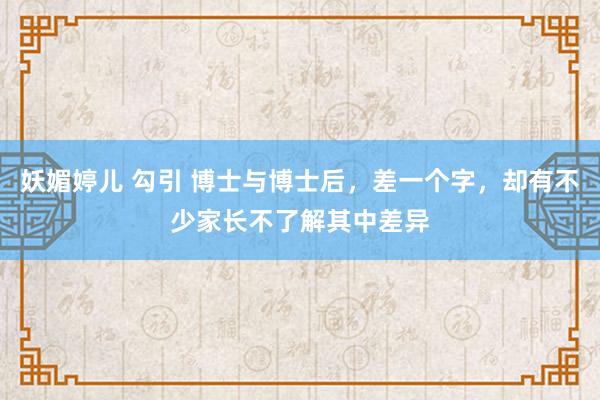 妖媚婷儿 勾引 博士与博士后，差一个字，却有不少家长不了解其中差异