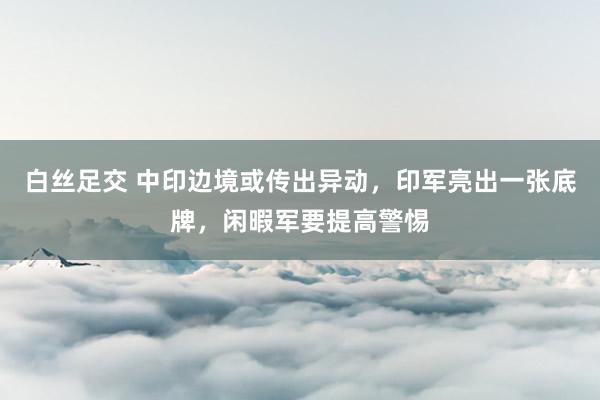 白丝足交 中印边境或传出异动，印军亮出一张底牌，闲暇军要提高警惕