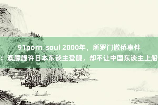 91porn_soul 2000年，所罗门撤侨事件：澳艨艟许日本东谈主登舰，却不让中国东谈主上船