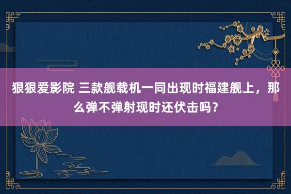 狠狠爱影院 三款舰载机一同出现时福建舰上，那么弹不弹射现时还伏击吗？