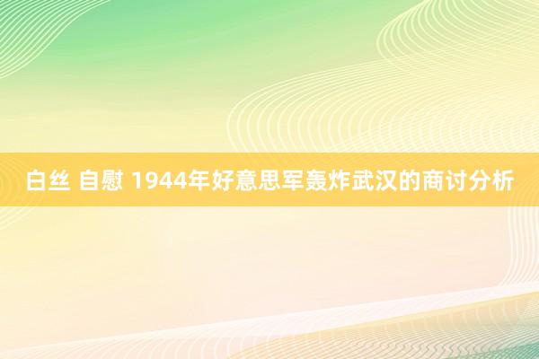 白丝 自慰 1944年好意思军轰炸武汉的商讨分析