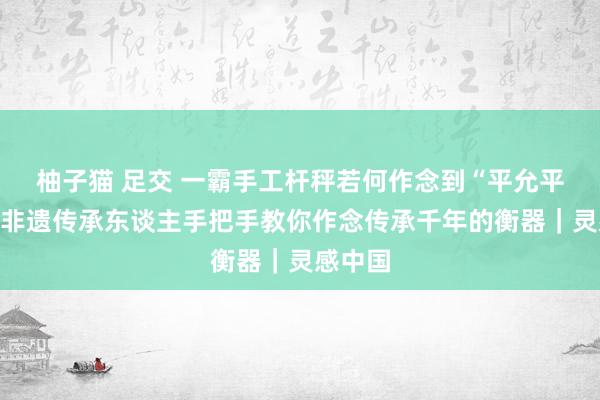 柚子猫 足交 一霸手工杆秤若何作念到“平允平允”？非遗传承东谈主手把手教你作念传承千年的衡器｜灵感中国