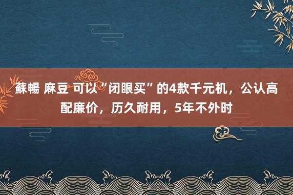 蘇暢 麻豆 可以“闭眼买”的4款千元机，公认高配廉价，历久耐用，5年不外时