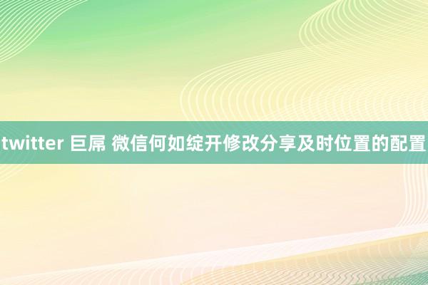 twitter 巨屌 微信何如绽开修改分享及时位置的配置