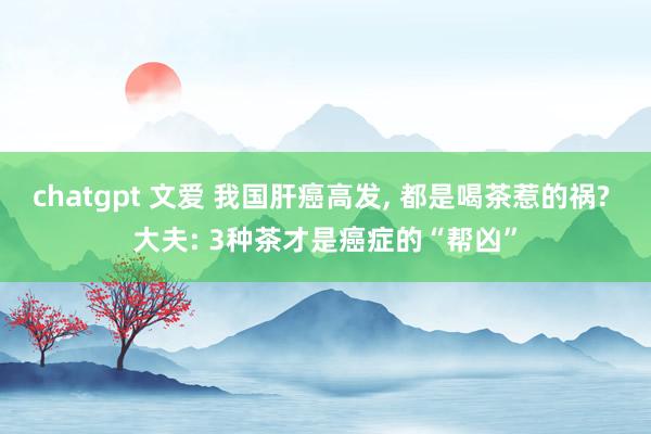 chatgpt 文爱 我国肝癌高发， 都是喝茶惹的祸? 大夫: 3种茶才是癌症的“帮凶”