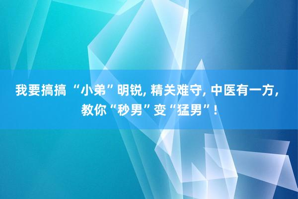 我要搞搞 “小弟”明锐， 精关难守， 中医有一方， 教你“秒男”变“猛男”!