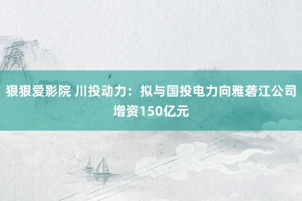 狠狠爱影院 川投动力：拟与国投电力向雅砻江公司增资150亿元