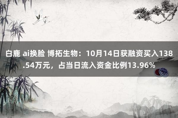 白鹿 ai换脸 博拓生物：10月14日获融资买入138.54万元，占当日流入资金比例13.96%