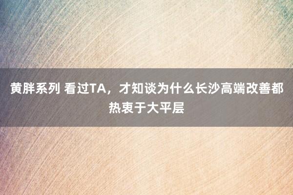 黄胖系列 看过TA，才知谈为什么长沙高端改善都热衷于大平层