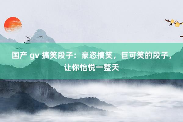 国产 gv 搞笑段子：豪恣搞笑，巨可笑的段子，让你怡悦一整天