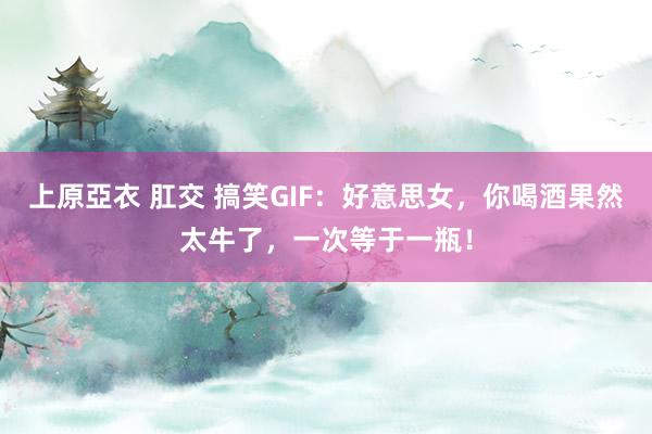 上原亞衣 肛交 搞笑GIF：好意思女，你喝酒果然太牛了，一次等于一瓶！