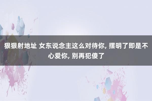 狠狠射地址 女东说念主这么对待你， 摆明了即是不心爱你， 别再犯傻了