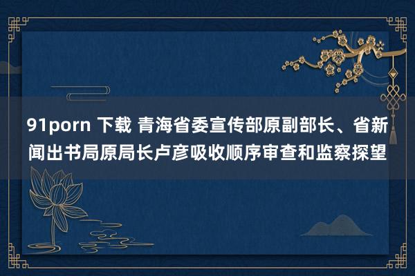 91porn 下载 青海省委宣传部原副部长、省新闻出书局原局长卢彦吸收顺序审查和监察探望