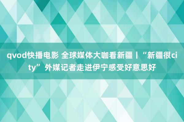 qvod快播电影 全球媒体大咖看新疆丨“新疆很city” 外媒记者走进伊宁感受好意思好