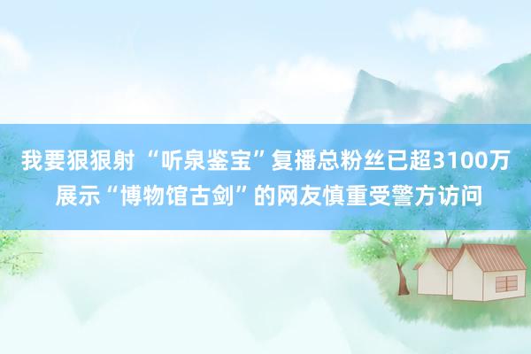 我要狠狠射 “听泉鉴宝”复播总粉丝已超3100万 展示“博物馆古剑”的网友慎重受警方访问