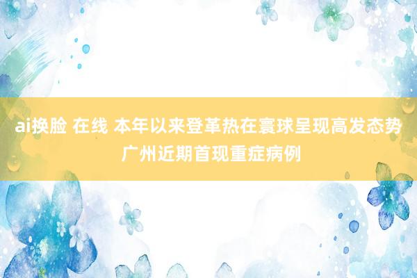 ai换脸 在线 本年以来登革热在寰球呈现高发态势 广州近期首现重症病例