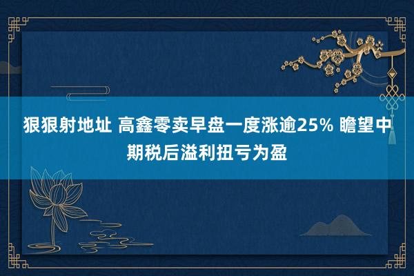 狠狠射地址 高鑫零卖早盘一度涨逾25% 瞻望中期税后溢利扭亏为盈