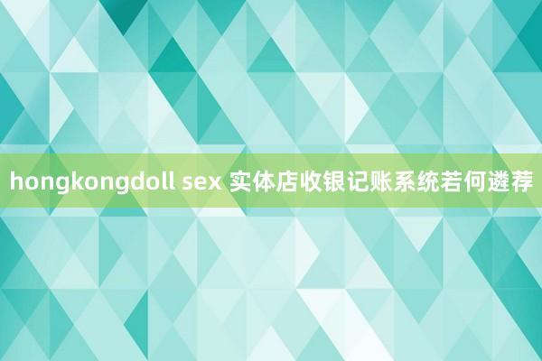 hongkongdoll sex 实体店收银记账系统若何遴荐