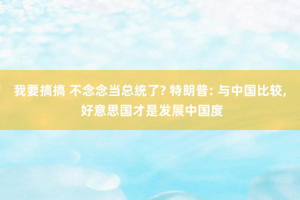 我要搞搞 不念念当总统了? 特朗普: 与中国比较， 好意思国才是发展中国度