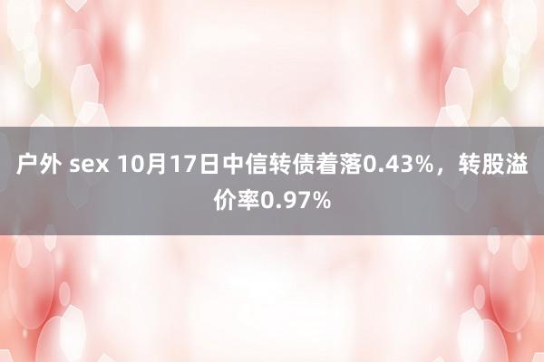 户外 sex 10月17日中信转债着落0.43%，转股溢价率0.97%