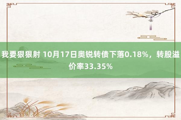 我要狠狠射 10月17日奥锐转债下落0.18%，转股溢价率33.35%