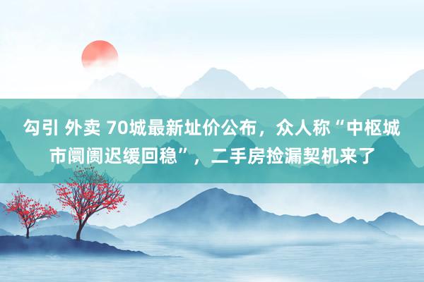 勾引 外卖 70城最新址价公布，众人称“中枢城市阛阓迟缓回稳”，二手房捡漏契机来了