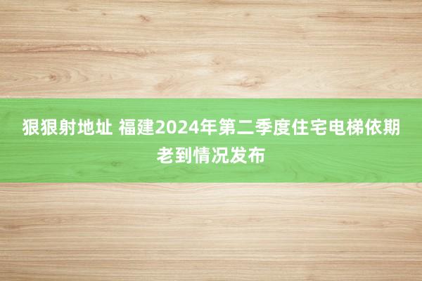 狠狠射地址 福建2024年第二季度住宅电梯依期老到情况发布