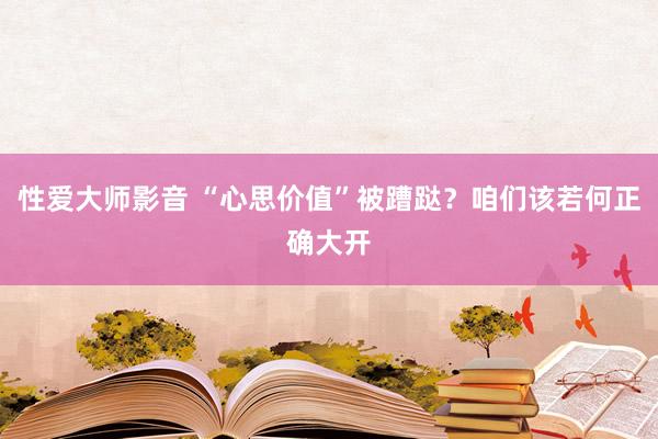 性爱大师影音 “心思价值”被蹧跶？咱们该若何正确大开