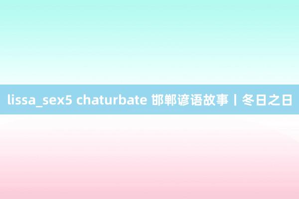 lissa_sex5 chaturbate 邯郸谚语故事丨冬日之日