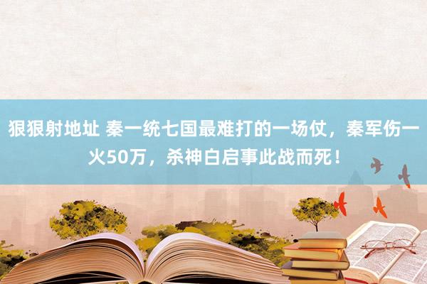 狠狠射地址 秦一统七国最难打的一场仗，秦军伤一火50万，杀神白启事此战而死！