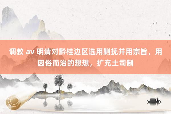 调教 av 明清对黔桂边区选用剿抚并用宗旨，用因俗而治的想想，扩充土司制