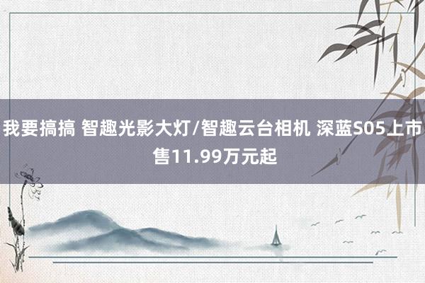 我要搞搞 智趣光影大灯/智趣云台相机 深蓝S05上市 售11.99万元起