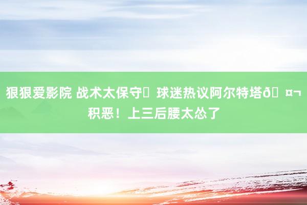 狠狠爱影院 战术太保守❓球迷热议阿尔特塔🤬积恶！上三后腰太怂了