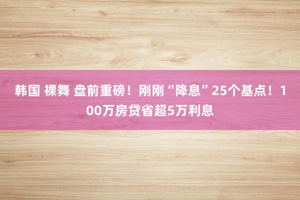 韩国 裸舞 盘前重磅！刚刚“降息”25个基点！100万房贷省超5万利息