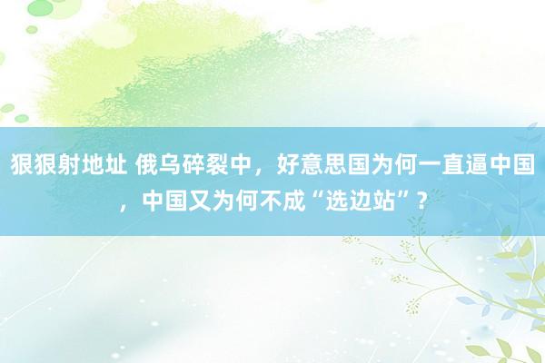 狠狠射地址 俄乌碎裂中，好意思国为何一直逼中国，中国又为何不成“选边站”？