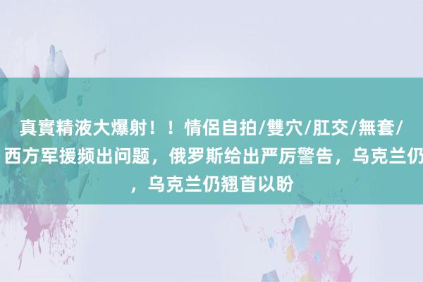 真實精液大爆射！！情侶自拍/雙穴/肛交/無套/大量噴精 西方军援频出问题，俄罗斯给出严厉警告，乌克兰仍翘首以盼