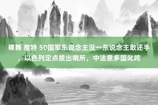 裸舞 推特 50国军东说念主没一东说念主敢还手，以色列定点拔出哨所，中法意多国叱咤