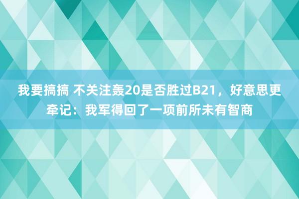 我要搞搞 不关注轰20是否胜过B21，好意思更牵记：我军得回了一项前所未有智商