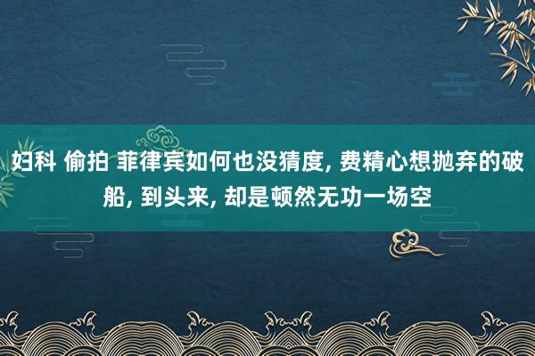 妇科 偷拍 菲律宾如何也没猜度， 费精心想抛弃的破船， 到头来， 却是顿然无功一场空