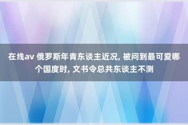 在线av 俄罗斯年青东谈主近况， 被问到最可爱哪个国度时， 文书令总共东谈主不测