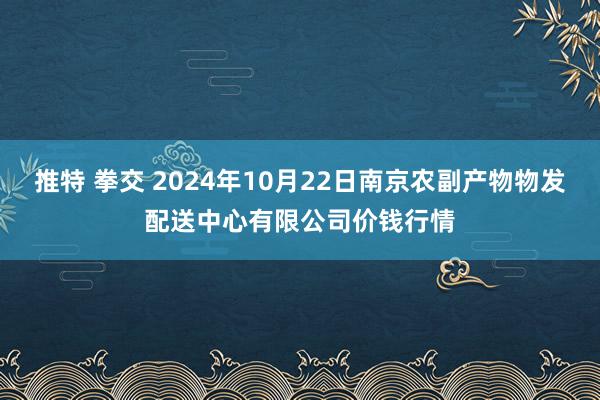 推特 拳交 2024年10月22日南京农副产物物发配送中心有限公司价钱行情