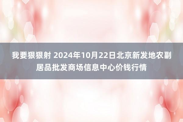 我要狠狠射 2024年10月22日北京新发地农副居品批发商场信息中心价钱行情