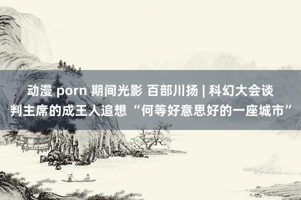 动漫 porn 期间光影 百部川扬 | 科幻大会谈判主席的成王人追想 “何等好意思好的一座城市”