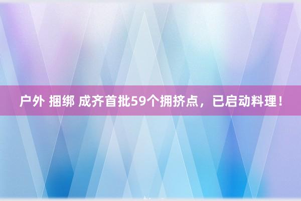 户外 捆绑 成齐首批59个拥挤点，已启动料理！