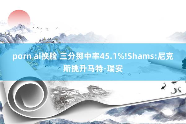 porn ai换脸 三分掷中率45.1%!Shams:尼克斯挑升马特-瑞安