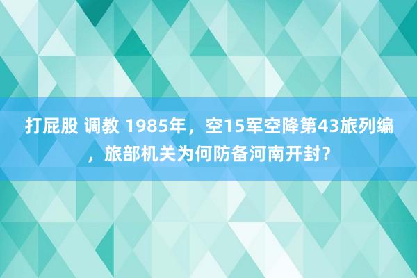 打屁股 调教 1985年，空15军空降第43旅列编，旅部机关为何防备河南开封？